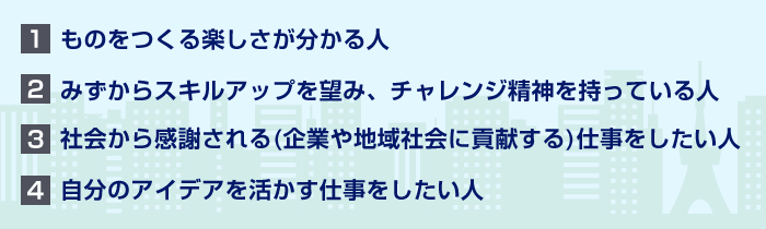 ものをつくる楽しさが分かる人　社会から感謝される仕事をしたい人　自分のアイディアを活かす仕事をしたい人