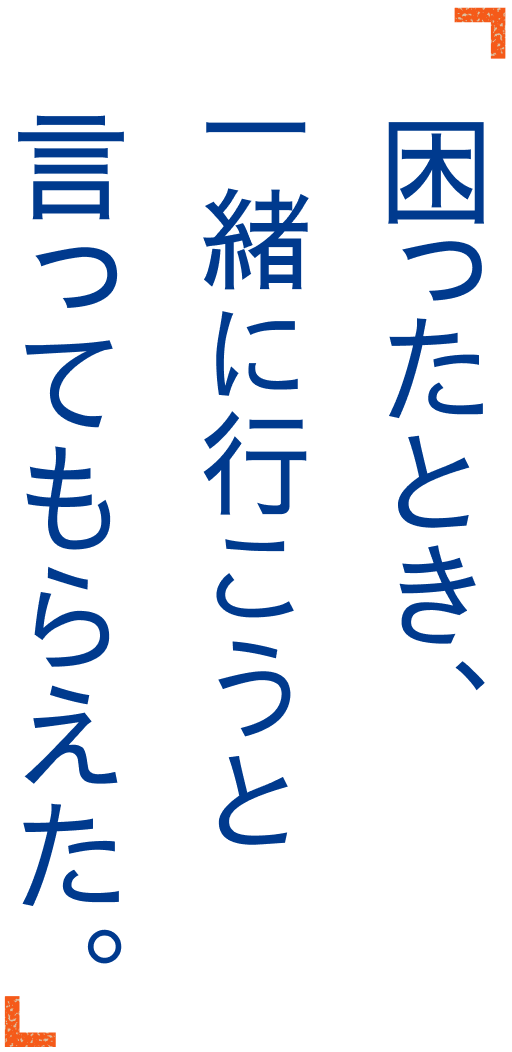 困ったとき、一緒に行こうと言ってもらえた。