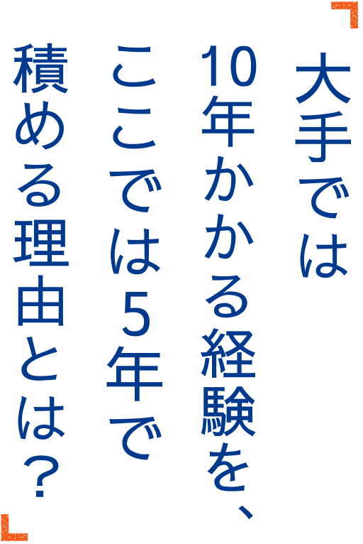 大手では10年かかる経験を、ここでは5年で積める理由とは？